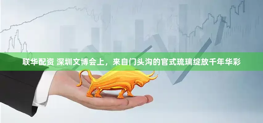 联华配资 深圳文博会上，来自门头沟的官式琉璃绽放千年华彩