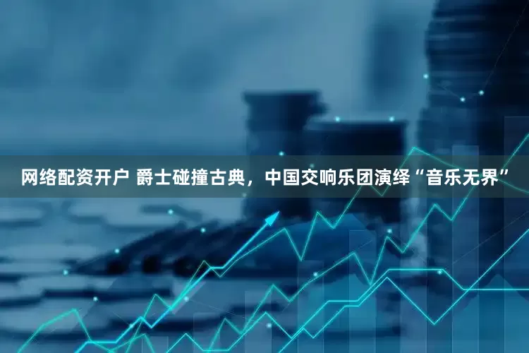 网络配资开户 爵士碰撞古典，中国交响乐团演绎“音乐无界”
