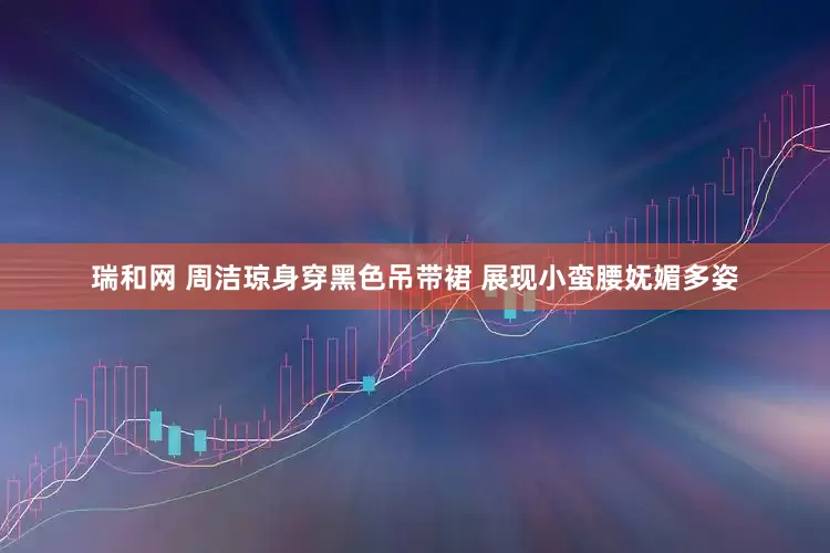 瑞和网 周洁琼身穿黑色吊带裙 展现小蛮腰妩媚多姿