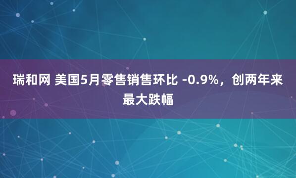 瑞和网 美国5月零售销售环比 -0.9%，创两年来最大跌幅