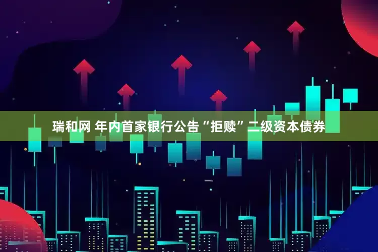 瑞和网 年内首家银行公告“拒赎”二级资本债券
