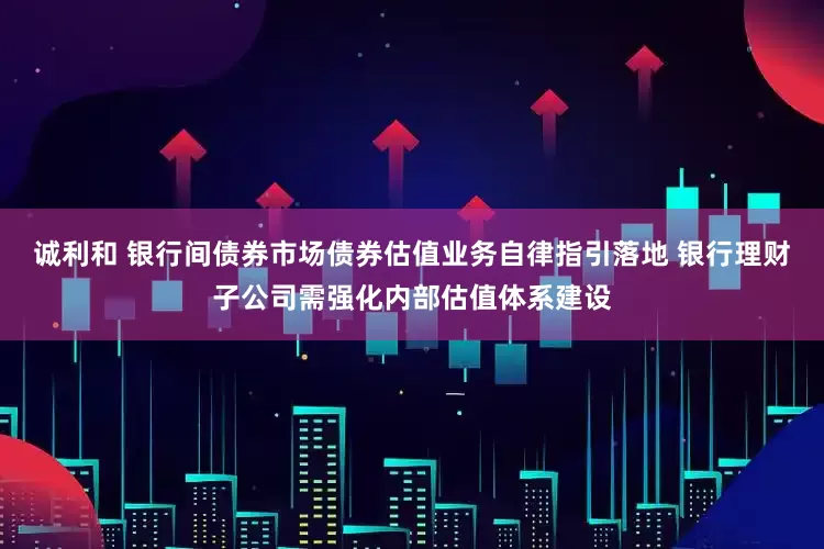 诚利和 银行间债券市场债券估值业务自律指引落地 银行理财子公司需强化内部估值体系建设