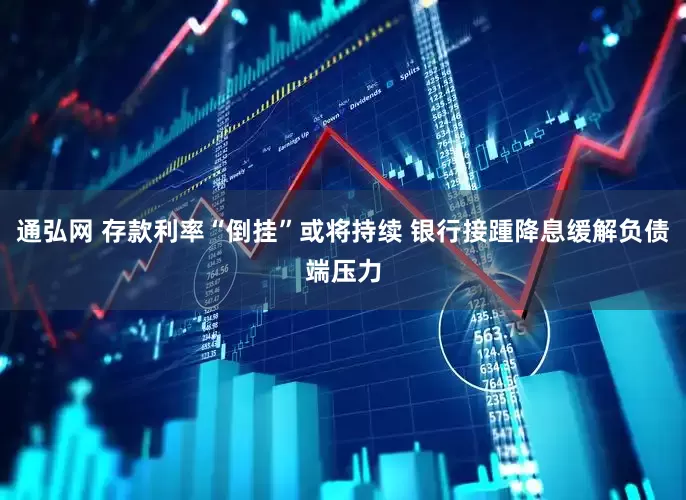 通弘网 存款利率“倒挂”或将持续 银行接踵降息缓解负债端压力