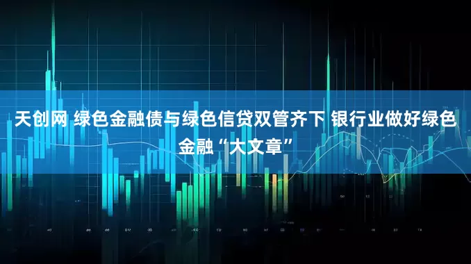 天创网 绿色金融债与绿色信贷双管齐下 银行业做好绿色金融“大文章”