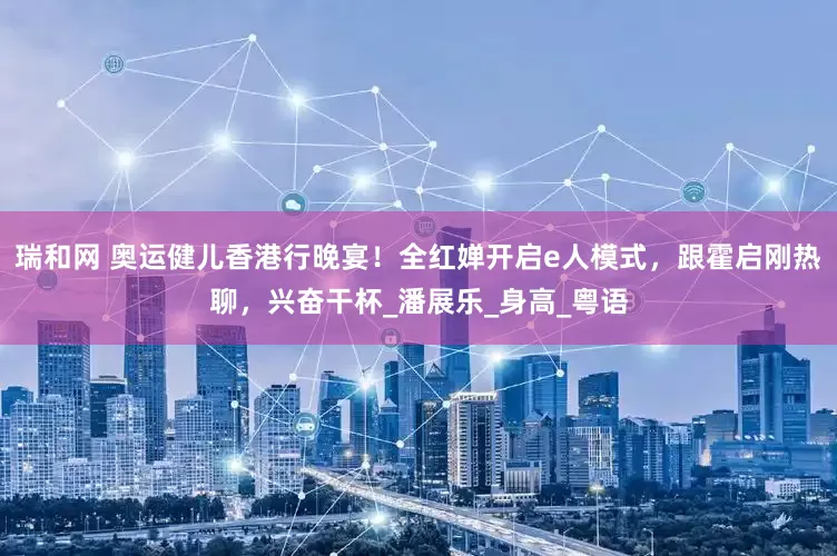 瑞和网 奥运健儿香港行晚宴！全红婵开启e人模式，跟霍启刚热聊，兴奋干杯_潘展乐_身高_粤语