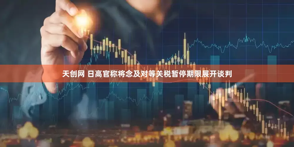 天创网 日高官称将念及对等关税暂停期限展开谈判