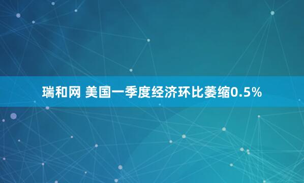 瑞和网 美国一季度经济环比萎缩0.5%