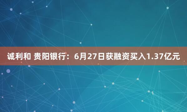 诚利和 贵阳银行：6月27日获融资买入1.37亿元