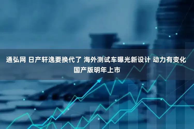 通弘网 日产轩逸要换代了 海外测试车曝光新设计 动力有变化 国产版明年上市