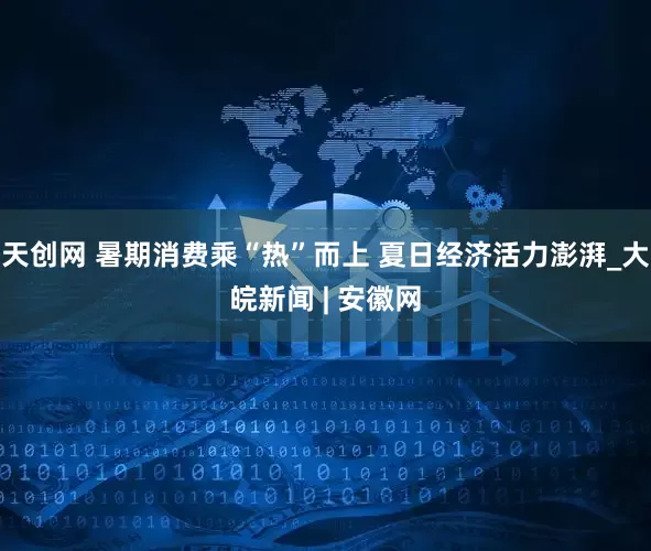 天创网 暑期消费乘“热”而上 夏日经济活力澎湃_大皖新闻 | 安徽网