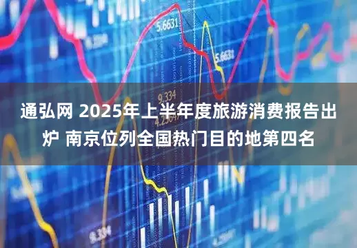 通弘网 2025年上半年度旅游消费报告出炉 南京位列全国热门目的地第四名