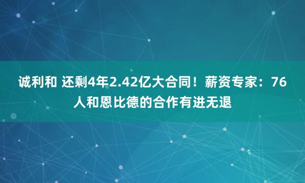 诚利和 还剩4年2.42亿大合同！薪资专家：76人和恩比德的合作有进无退