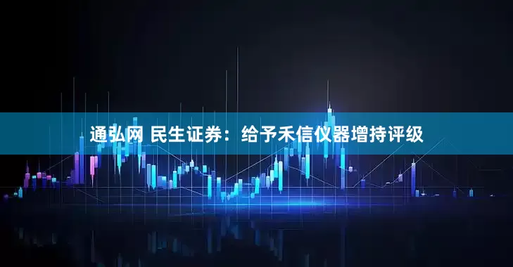 通弘网 民生证券：给予禾信仪器增持评级